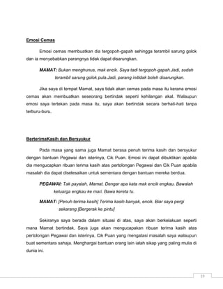 Emosi Cemas

       Emosi cemas membuatkan dia tergopoh-gapah sehingga terambil sarung golok
dan ia menyebabkan parangnya tidak dapat disarungkan.

       MAMAT: Bukan menghunus, mak encik. Saya tadi tergopoh-gapah.Jadi, sudah
                terambil sarung golok pula.Jadi, parang initidak boleh disarungkan.

       Jika saya di tempat Mamat, saya tidak akan cemas pada masa itu kerana emosi
cemas akan membuatkan seseorang bertindak seperti kehilangan akal. Walaupun
emosi saya tertekan pada masa itu, saya akan bertindak secara berhati-hati tanpa
terburu-buru.




BerterimaKasih dan Bersyukur

       Pada masa yang sama juga Mamat berasa penuh terima kasih dan bersyukur
dengan bantuan Pegawai dan isterinya, Cik Puan. Emosi ini dapat dibuktikan apabila
dia mengucapkan ribuan terima kasih atas pertolongan Pegawai dan Cik Puan apabila
masalah dia dapat diselesaikan untuk sementara dengan bantuan mereka berdua.

       PEGAWAI: Tak payalah, Mamat. Dengar apa kata mak encik engkau. Bawalah
                keluarga engkau ke mari. Bawa kereta tu.

       MAMAT: [Penuh terima kasih] Terima kasih banyak, encik. Biar saya pergi
                  sekarang [Bergerak ke pintu]

       Sekiranya saya berada dalam situasi di atas, saya akan berkelakuan seperti
mana Mamat bertindak. Saya juga akan mengucapakan ribuan terima kasih atas
pertolongan Pegawai dan isterinya, Cik Puan yang mengatasi masalah saya walaupun
buat sementara sahaja. Menghargai bantuan orang lain ialah sikap yang paling mulia di
dunia ini.




                                                                                        19
 
