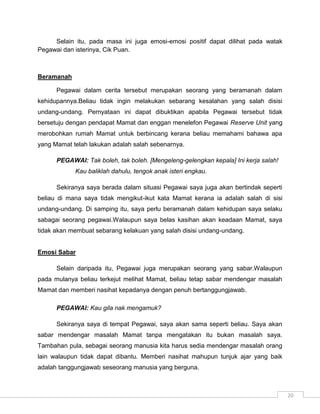 Selain itu, pada masa ini juga emosi-emosi positif dapat dilihat pada watak
Pegawai dan isterinya, Cik Puan.



Beramanah

      Pegawai dalam cerita tersebut merupakan seorang yang beramanah dalam
kehidupannya.Beliau tidak ingin melakukan sebarang kesalahan yang salah disisi
undang-undang. Pernyataan ini dapat dibuktikan apabila Pegawai tersebut tidak
bersetuju dengan pendapat Mamat dan enggan menelefon Pegawai Reserve Unit yang
merobohkan rumah Mamat untuk berbincang kerana beliau memahami bahawa apa
yang Mamat telah lakukan adalah salah sebenarnya.

      PEGAWAI: Tak boleh, tak boleh. [Mengeleng-gelengkan kepala] Ini kerja salah!
            Kau baliklah dahulu, tengok anak isteri engkau.

      Sekiranya saya berada dalam situasi Pegawai saya juga akan bertindak seperti
beliau di mana saya tidak mengikut-ikut kata Mamat kerana ia adalah salah di sisi
undang-undang. Di samping itu, saya perlu beramanah dalam kehidupan saya selaku
sabagai seorang pegawai.Walaupun saya belas kasihan akan keadaan Mamat, saya
tidak akan membuat sebarang kelakuan yang salah disisi undang-undang.


Emosi Sabar

      Selain daripada itu, Pegawai juga merupakan seorang yang sabar.Walaupun
pada mulanya beliau terkejut melihat Mamat, beliau tetap sabar mendengar masalah
Mamat dan memberi nasihat kepadanya dengan penuh bertanggungjawab.

      PEGAWAI: Kau gila nak mengamuk?

      Sekiranya saya di tempat Pegawai, saya akan sama seperti beliau. Saya akan
sabar mendengar masalah Mamat tanpa mengatakan itu bukan masalah saya.
Tambahan pula, sebagai seorang manusia kita harus sedia mendengar masalah orang
lain walaupun tidak dapat dibantu. Memberi nasihat mahupun tunjuk ajar yang baik
adalah tanggungjawab seseorang manusia yang berguna.



                                                                                     20
 