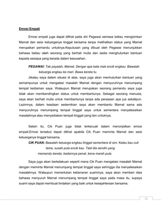 Emosi Empati

      Emosi empati juga dapat dilihat pada diri Pegawai semasa beliau mengizinkan
Mamat dan seisi keluarganya tinggal bersama tanpa melihatkan status yang Mamat
merupakan pemandu untuknya.Keputusan yang dibuat oleh Pegawai menunjukkan
bahawa beliau ialah seorang yang berhati mulia dan sedia menghulurkan bantuan
kepada sesiapa yang berada dalam kesusahan.

      PEGAWAI: Tak payalah, Mamat. Dengar apa kata mak encik engkau. Bawalah
             keluarga engkau ke mari. Bawa kereta tu.
      Jikalau saya dalam situasi di atas, saya juga akan menhulurkan bantuan yang
semampunya untuk mengatasi masalah Mamat dengan menyuruhnya menumpang
tempat kediaman saya. Walaupun Mamat merupakan seorang pemandu saya juga
tidak akan membandingkan status untuk membantunya. Sebagai seorang manusia,
saya akan berhati mulia untuk membantunya tanpa ada perasaan apa jua sekalipun.
Lazimnya, dalam keadaan sedemikian saya akan membantu Mamat sama ada
menyuruhnya menumpang tempat tinggal saya untuk sementara menyelesaikan
masalahnya atau menyediakan tempat tinggal yang lain untuknya.


      Selain itu, Cik Puan juga tidak terkecuali dalam menonjolkan emosi
empati.Emosi tersebut dapat dilihat apabila Cik Puan meminta Mamat dan seisi
keluarganya tinggal bersama.
      CIK PUAN: Bawalah keluarga engkau tinggal sementara di sini. Kalau kau cuti
                  lama, susah pula encik kau. Tadi dia sendiri yang
            memandu kereta, badannya penat, kena marah pula.

      Saya juga akan berkelakuan seperti mana Cik Puan mengatasi masalah Mamat
dengan meminta Mamat menumpang tempat tinggal saya sehingga dia menyelesaikan
masalahnya. Walaupun memerlukan kebenaran suaminya, saya akan memberi idea
bahawa menyuruh Mamat menumpang tempat tinggal saya pada masa itu, supaya
suami saya dapat membuat tindakan yang baik untuk kesejahteraan bersama.



                                                                                    21
 