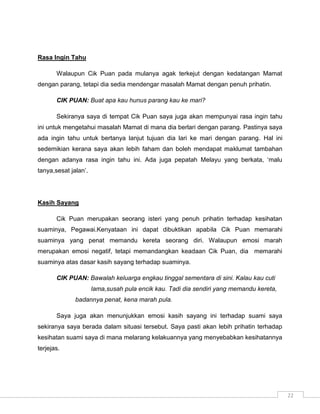 Rasa Ingin Tahu

       Walaupun Cik Puan pada mulanya agak terkejut dengan kedatangan Mamat
dengan parang, tetapi dia sedia mendengar masalah Mamat dengan penuh prihatin.

       CIK PUAN: Buat apa kau hunus parang kau ke mari?

       Sekiranya saya di tempat Cik Puan saya juga akan mempunyai rasa ingin tahu
ini untuk mengetahui masalah Mamat di mana dia berlari dengan parang. Pastinya saya
ada ingin tahu untuk bertanya lanjut tujuan dia lari ke mari dengan parang. Hal ini
sedemikian kerana saya akan lebih faham dan boleh mendapat maklumat tambahan
dengan adanya rasa ingin tahu ini. Ada juga pepatah Melayu yang berkata, ‘malu
tanya,sesat jalan’.




Kasih Sayang

       Cik Puan merupakan seorang isteri yang penuh prihatin terhadap kesihatan
suaminya, Pegawai.Kenyataan ini dapat dibuktikan apabila Cik Puan memarahi
suaminya yang penat memandu kereta seorang diri. Walaupun emosi marah
merupakan emosi negatif, tetapi memandangkan keadaan Cik Puan, dia memarahi
suaminya atas dasar kasih sayang terhadap suaminya.

       CIK PUAN: Bawalah keluarga engkau tinggal sementara di sini. Kalau kau cuti
                      lama,susah pula encik kau. Tadi dia sendiri yang memandu kereta,
              badannya penat, kena marah pula.

       Saya juga akan menunjukkan emosi kasih sayang ini terhadap suami saya
sekiranya saya berada dalam situasi tersebut. Saya pasti akan lebih prihatin terhadap
kesihatan suami saya di mana melarang kelakuannya yang menyebabkan kesihatannya
terjejas.




                                                                                         22
 