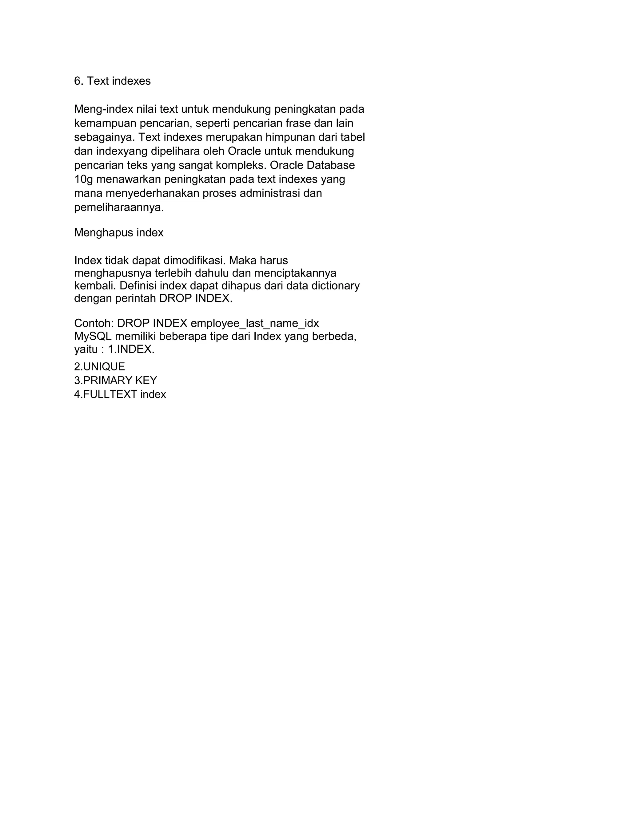6. Text indexes
Meng-index nilai text untuk mendukung peningkatan pada
kemampuan pencarian, seperti pencarian frase dan lain
sebagainya. Text indexes merupakan himpunan dari tabel
dan indexyang dipelihara oleh Oracle untuk mendukung
pencarian teks yang sangat kompleks. Oracle Database
10g menawarkan peningkatan pada text indexes yang
mana menyederhanakan proses administrasi dan
pemeliharaannya.
Menghapus index
Index tidak dapat dimodifikasi. Maka harus
menghapusnya terlebih dahulu dan menciptakannya
kembali. Definisi index dapat dihapus dari data dictionary
dengan perintah DROP INDEX.
Contoh: DROP INDEX employee_last_name_idx
MySQL memiliki beberapa tipe dari Index yang berbeda,
yaitu : 1.INDEX.
2.UNIQUE
3.PRIMARY KEY
4.FULLTEXT index
 
