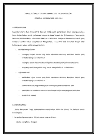PENJELASAN KEGIATAN SAYEMBARA KARYA TULIS ILMIAH LKHS
(SAKATULI LKHS) LAWGICO LKHS 2014
A. PENDAHULUAN
Sayembara Karya Tulis Ilmiah LKHS (Sakatuli LKHS) adalah perlombaan dalam bidang penulisan
karya ilmiah hukum untuk mahasiswa hukum se- Jawa Tengah dan DI Yogyakarta. Tema untuk
landasan penulisan karya tulis ilmiah SAKATULI LKHS adalah “Kebijakan Pemerintah Daerah yang
Berbasis Kearifan untuk Kesejahteraan Masyarakat”. SAKATULI LKHS diadakan dengan latar
belakang dan tujuan adalah sebagai berikut:
1. LatarBelakangMasalah
- Kurangnya kajian hukum yang lebih mendalam terhadap kebijakan daerah yang
berkaitan dengan kearifan lokal
- Kurangnya peran masyarakat dalam pembuatan kebijakan pemerintah daerah
- Banyaknya kebijakan pemda yang belum memperhatikan kearifan lokal
2. TujuanMasalah
- Melakukan kajian hukum yang lebih mendalam terhadap kebijakan daerah yang
berkaitan dengan kearifan lokal
- Membuat usulan program kebijakan daerah yang berbasis kearifan lokal
- Meningkatkan kesadaran masyarakat dalam perannya mempengaruhi kebijakan
- pemerintah daerah
B. ATURAN UMUM
1. Setiap Perguruan Tinggi diperbolehkan mengirimkan lebih dari (Satu) Tim Delegasi untuk
berkompetisi.
2. Setiap Tim beranggotakan 3 (tiga) orang, yang terdiri dari :
- 1 (satu) orang ketua Delegasi
 