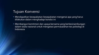 Tujuan Konvensi
• Mendapatkan kesepakatan-kesepakatan mengenai apa yang harus
dilakukan dalam menghadapi kondisi ini
• Membangun komitmen dan upaya bersama yang berkesinambungan
dalam skala nasional untuk mengatasi permasalahan tes psikologi di
Indonesia
 