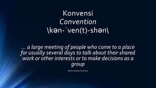 Konvensi
Convention
kən-ˈven(t)-shən
… a large meeting of people who come to a place
for usually several days to talk about their shared
work or other interests or to make decisions as a
group
(Miriam Webster Dictionary)
 