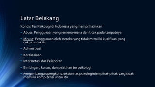 Latar Belakang
KondisiTes Psikologi di Indonesia yang memprihatinkan
• Abuse: Penggunaan yang semena-mena dan tidak pada tempatnya
• Misuse: Penggunaan oleh mereka yang tidak memiliki kualifikasi yang
cukup untuk itu
• Adminstrasi
• Kerahasiaan
• Interpretasi dan Pelaporan
• Bimbingan, kursus, dan pelatihan tes psikologi
• Pengembangan/pengkonstruksian tes psikologi oleh pihak-pihak yang tidak
memiliki kompetensi untuk itu
 