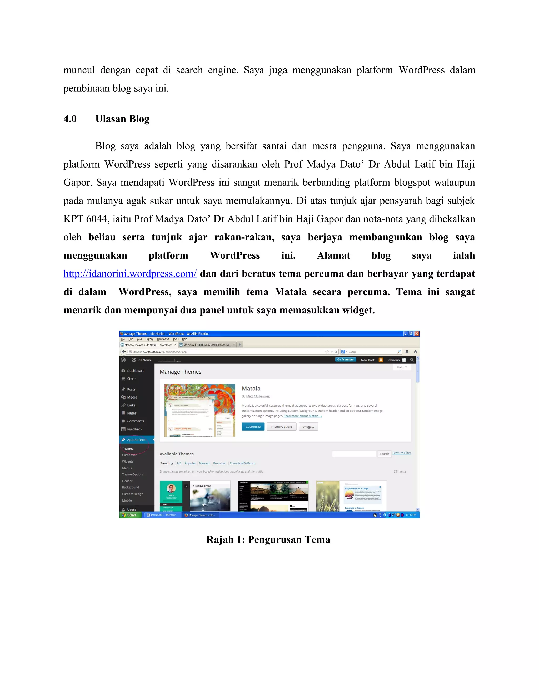 muncul dengan cepat di search engine. Saya juga menggunakan platform WordPress dalam
pembinaan blog saya ini.
4.0

Ulasan Blog
Blog saya adalah blog yang bersifat santai dan mesra pengguna. Saya menggunakan

platform WordPress seperti yang disarankan oleh Prof Madya Dato’ Dr Abdul Latif bin Haji
Gapor. Saya mendapati WordPress ini sangat menarik berbanding platform blogspot walaupun
pada mulanya agak sukar untuk saya memulakannya. Di atas tunjuk ajar pensyarah bagi subjek
KPT 6044, iaitu Prof Madya Dato’ Dr Abdul Latif bin Haji Gapor dan nota-nota yang dibekalkan
oleh beliau serta tunjuk ajar rakan-rakan, saya berjaya membangunkan blog saya
menggunakan

platform

WordPress

ini.

Alamat

blog

saya

ialah

http://idanorini.wordpress.com/ dan dari beratus tema percuma dan berbayar yang terdapat
di dalam

WordPress, saya memilih tema Matala secara percuma. Tema ini sangat

menarik dan mempunyai dua panel untuk saya memasukkan widget.

Rajah 1: Pengurusan Tema

 