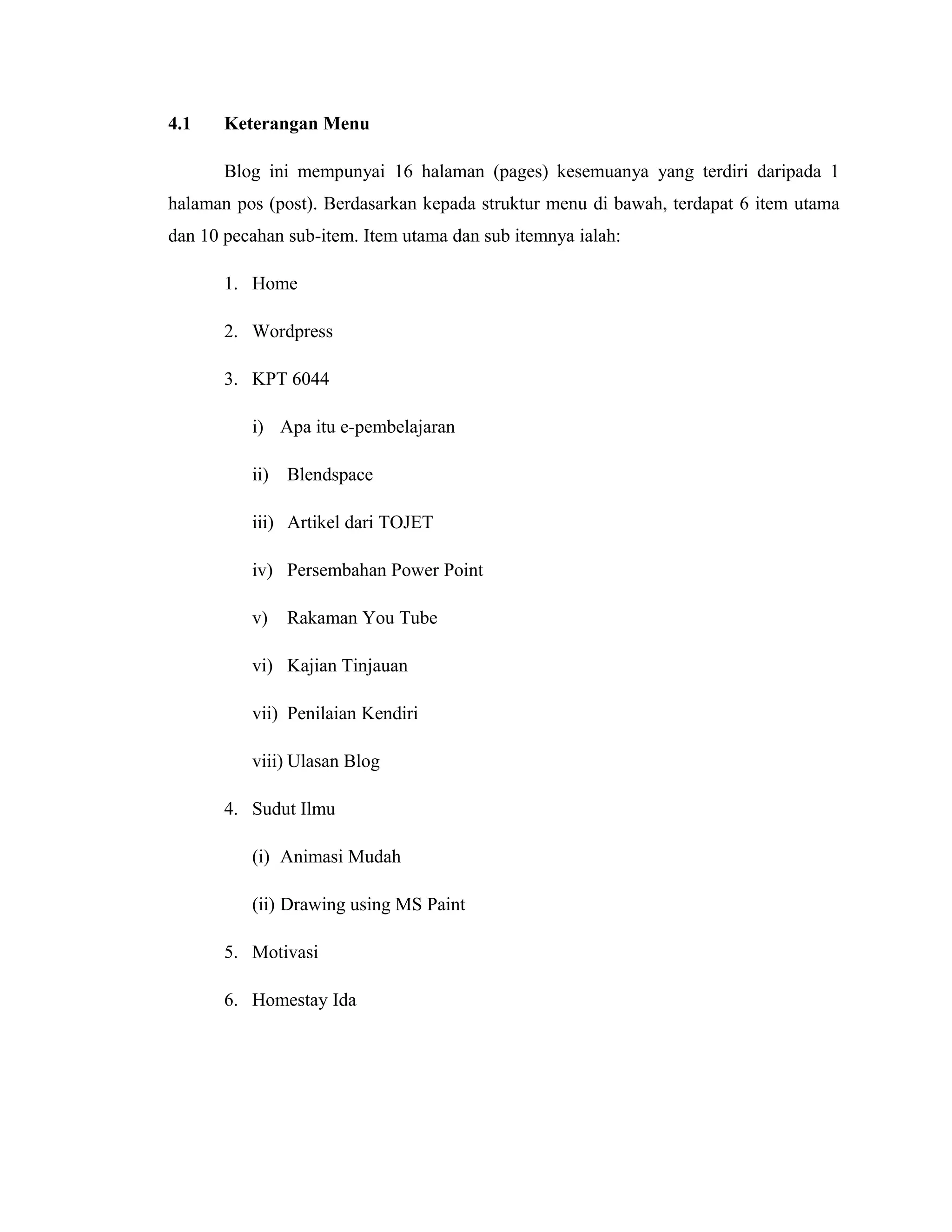 4.1

Keterangan Menu
Blog ini mempunyai 16 halaman (pages) kesemuanya yang terdiri daripada 1

halaman pos (post). Berdasarkan kepada struktur menu di bawah, terdapat 6 item utama
dan 10 pecahan sub-item. Item utama dan sub itemnya ialah:
1. Home
2. Wordpress
3. KPT 6044
i) Apa itu e-pembelajaran
ii) Blendspace
iii) Artikel dari TOJET
iv) Persembahan Power Point
v)

Rakaman You Tube

vi) Kajian Tinjauan
vii) Penilaian Kendiri
viii) Ulasan Blog
4. Sudut Ilmu
(i) Animasi Mudah
(ii) Drawing using MS Paint
5. Motivasi
6. Homestay Ida

 