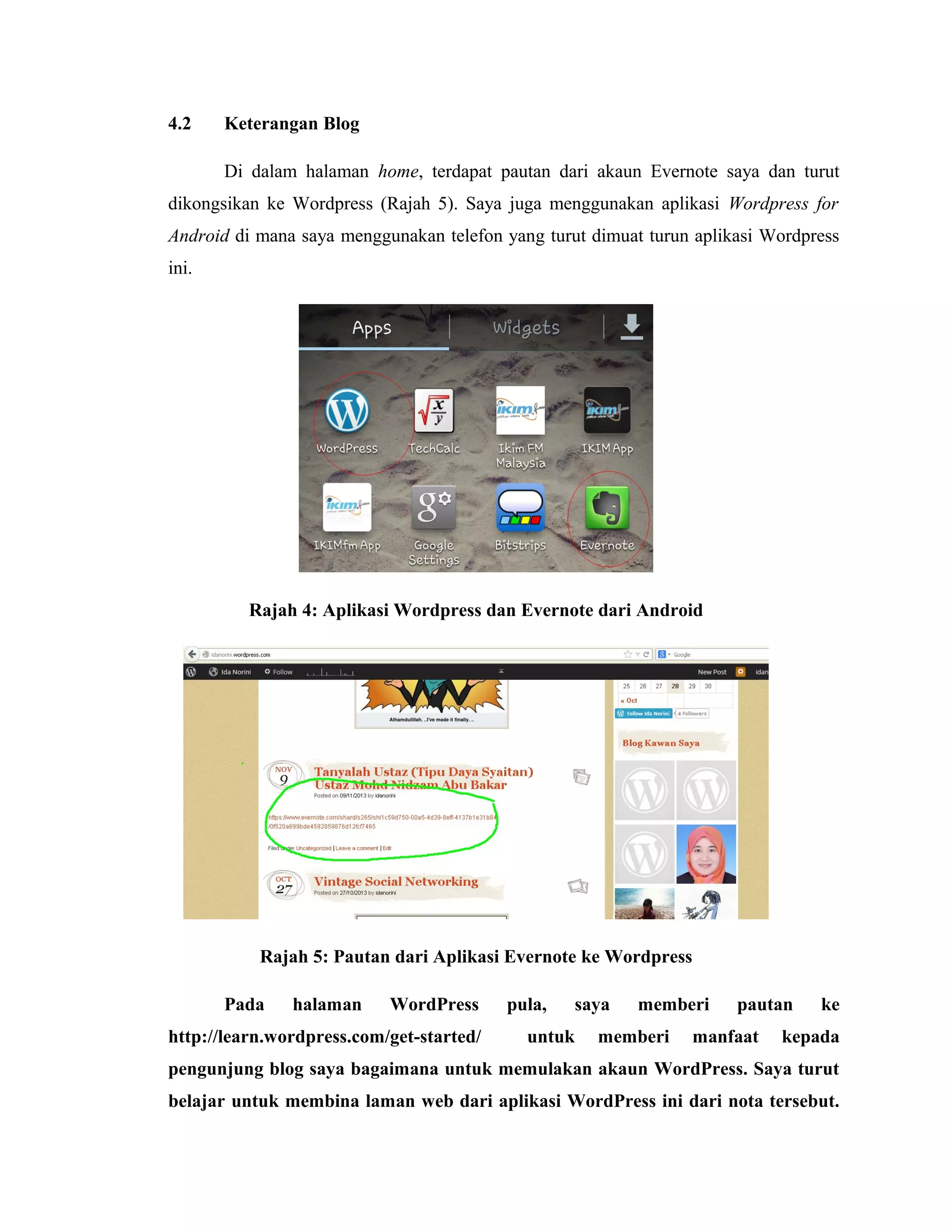 4.2

Keterangan Blog
Di dalam halaman home, terdapat pautan dari akaun Evernote saya dan turut

dikongsikan ke Wordpress (Rajah 5). Saya juga menggunakan aplikasi Wordpress for
Android di mana saya menggunakan telefon yang turut dimuat turun aplikasi Wordpress
ini.

Rajah 4: Aplikasi Wordpress dan Evernote dari Android

Rajah 5: Pautan dari Aplikasi Evernote ke Wordpress
Pada

halaman

WordPress

http://learn.wordpress.com/get-started/

pula,

saya

untuk

memberi

memberi

pautan

manfaat

ke

kepada

pengunjung blog saya bagaimana untuk memulakan akaun WordPress. Saya turut
belajar untuk membina laman web dari aplikasi WordPress ini dari nota tersebut.

 