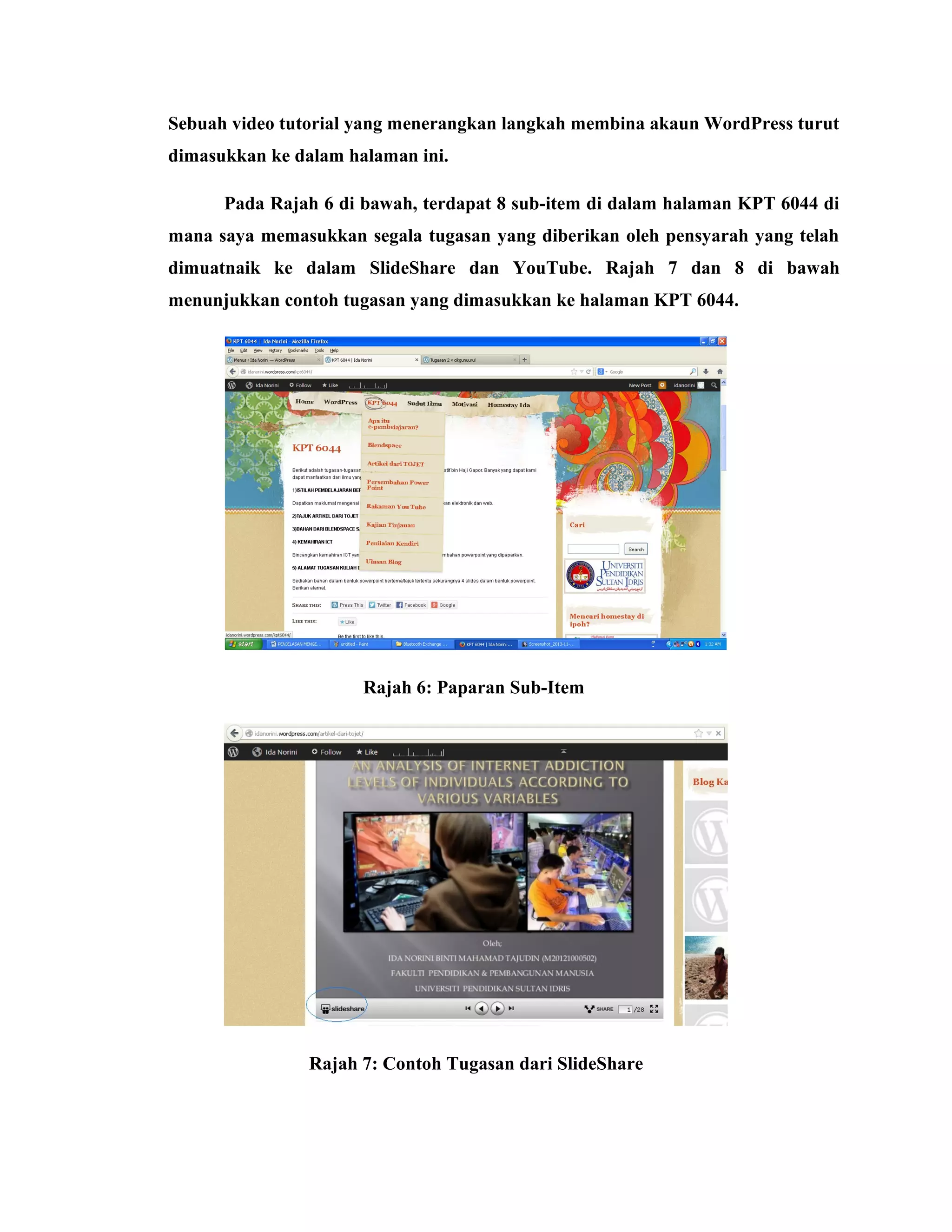 Sebuah video tutorial yang menerangkan langkah membina akaun WordPress turut
dimasukkan ke dalam halaman ini.
Pada Rajah 6 di bawah, terdapat 8 sub-item di dalam halaman KPT 6044 di
mana saya memasukkan segala tugasan yang diberikan oleh pensyarah yang telah
dimuatnaik ke dalam SlideShare dan YouTube. Rajah 7 dan 8 di bawah
menunjukkan contoh tugasan yang dimasukkan ke halaman KPT 6044.

Rajah 6: Paparan Sub-Item

Rajah 7: Contoh Tugasan dari SlideShare

 