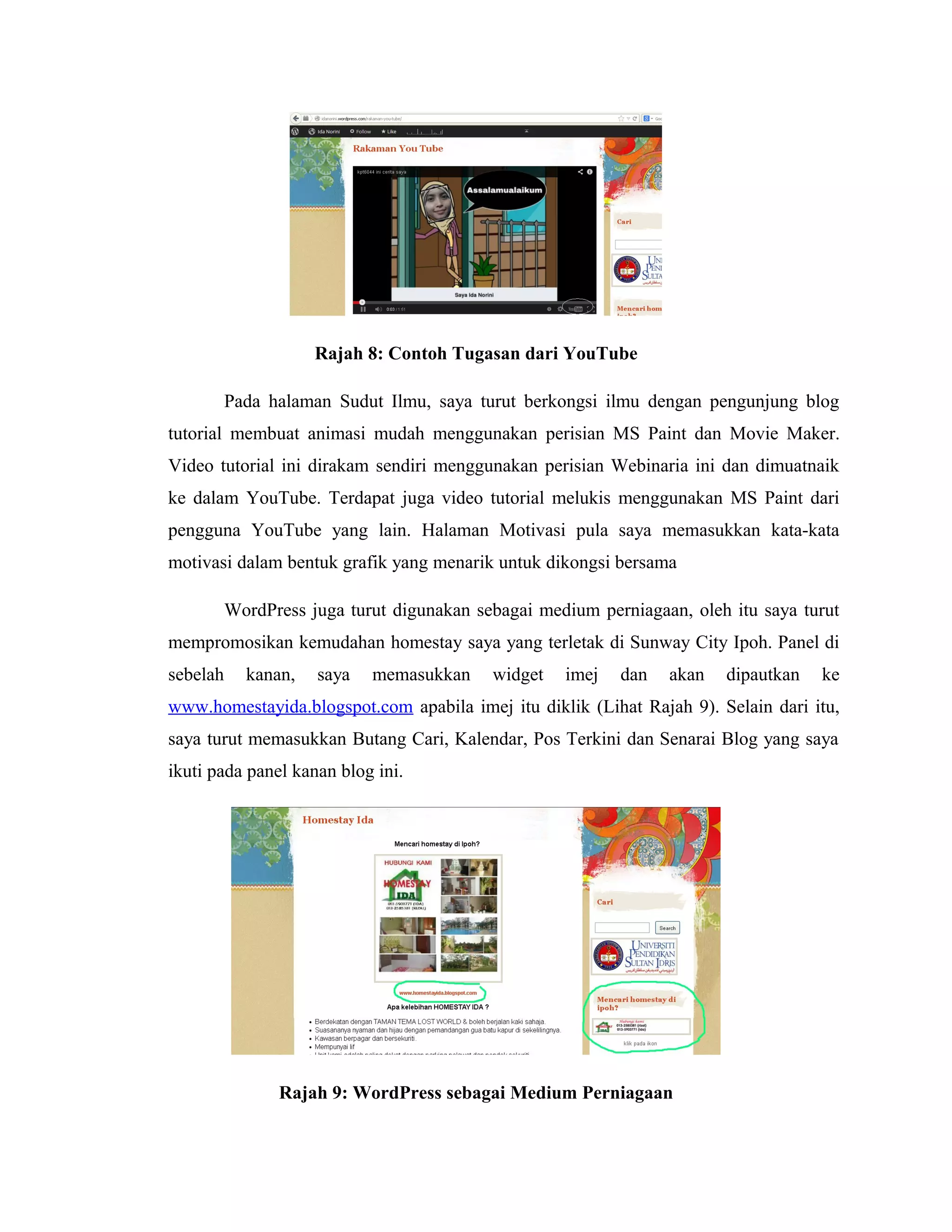 Rajah 8: Contoh Tugasan dari YouTube
Pada halaman Sudut Ilmu, saya turut berkongsi ilmu dengan pengunjung blog
tutorial membuat animasi mudah menggunakan perisian MS Paint dan Movie Maker.
Video tutorial ini dirakam sendiri menggunakan perisian Webinaria ini dan dimuatnaik
ke dalam YouTube. Terdapat juga video tutorial melukis menggunakan MS Paint dari
pengguna YouTube yang lain. Halaman Motivasi pula saya memasukkan kata-kata
motivasi dalam bentuk grafik yang menarik untuk dikongsi bersama
WordPress juga turut digunakan sebagai medium perniagaan, oleh itu saya turut
mempromosikan kemudahan homestay saya yang terletak di Sunway City Ipoh. Panel di
sebelah

kanan,

saya

memasukkan

widget

imej

dan

akan

dipautkan

ke

www.homestayida.blogspot.com apabila imej itu diklik (Lihat Rajah 9). Selain dari itu,
saya turut memasukkan Butang Cari, Kalendar, Pos Terkini dan Senarai Blog yang saya
ikuti pada panel kanan blog ini.

Rajah 9: WordPress sebagai Medium Perniagaan

 