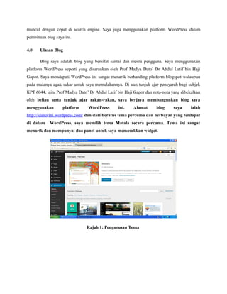 muncul dengan cepat di search engine. Saya juga menggunakan platform WordPress dalam
pembinaan blog saya ini.
4.0

Ulasan Blog
Blog saya adalah blog yang bersifat santai dan mesra pengguna. Saya menggunakan

platform WordPress seperti yang disarankan oleh Prof Madya Dato’ Dr Abdul Latif bin Haji
Gapor. Saya mendapati WordPress ini sangat menarik berbanding platform blogspot walaupun
pada mulanya agak sukar untuk saya memulakannya. Di atas tunjuk ajar pensyarah bagi subjek
KPT 6044, iaitu Prof Madya Dato’ Dr Abdul Latif bin Haji Gapor dan nota-nota yang dibekalkan
oleh beliau serta tunjuk ajar rakan-rakan, saya berjaya membangunkan blog saya
menggunakan

platform

WordPress

ini.

Alamat

blog

saya

ialah

http://idanorini.wordpress.com/ dan dari beratus tema percuma dan berbayar yang terdapat
di dalam

WordPress, saya memilih tema Matala secara percuma. Tema ini sangat

menarik dan mempunyai dua panel untuk saya memasukkan widget.

Rajah 1: Pengurusan Tema

 