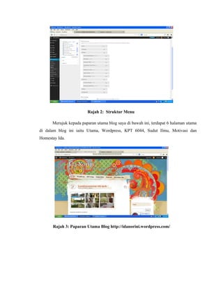 Rajah 2: Struktur Menu
Merujuk kepada paparan utama blog saya di bawah ini, terdapat 6 halaman utama
di dalam blog ini iaitu Utama, Wordpress, KPT 6044, Sudut Ilmu, Motivasi dan
Homestay Ida.

Rajah 3: Paparan Utama Blog http://idanorini.wordpress.com/

 