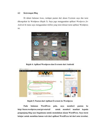 4.2

Keterangan Blog
Di dalam halaman home, terdapat pautan dari akaun Evernote saya dan turut

dikongsikan ke Wordpress (Rajah 5). Saya juga menggunakan aplikasi Wordpress for
Android di mana saya menggunakan telefon yang turut dimuat turun aplikasi Wordpress
ini.

Rajah 4: Aplikasi Wordpress dan Evernote dari Android

Rajah 5: Pautan dari Aplikasi Evernote ke Wordpress
Pada

halaman

WordPress

http://learn.wordpress.com/get-started/

pula,

saya

untuk

memberi

memberi

pautan

manfaat

ke

kepada

pengunjung blog saya bagaimana untuk memulakan akaun WordPress. Saya turut
belajar untuk membina laman web dari aplikasi WordPress ini dari nota tersebut.

 