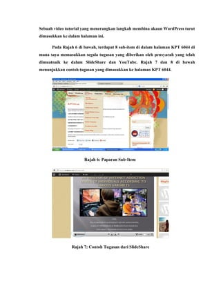 Sebuah video tutorial yang menerangkan langkah membina akaun WordPress turut
dimasukkan ke dalam halaman ini.
Pada Rajah 6 di bawah, terdapat 8 sub-item di dalam halaman KPT 6044 di
mana saya memasukkan segala tugasan yang diberikan oleh pensyarah yang telah
dimuatnaik ke dalam SlideShare dan YouTube. Rajah 7 dan 8 di bawah
menunjukkan contoh tugasan yang dimasukkan ke halaman KPT 6044.

Rajah 6: Paparan Sub-Item

Rajah 7: Contoh Tugasan dari SlideShare

 
