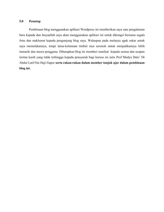 5.0

Penutup
Pembinaan blog menggunakan aplikasi Wordpress ini memberikan saya satu pengalaman

baru kepada dan Insyaallah saya akan menggunakan aplikasi ini untuk dikongsi bersama segala
ilmu dan maklumat kepada pengunjung blog saya. Walaupun pada mulanya agak sukar untuk
saya memulakannya, tetapi lama-kelamaan timbul rasa seronok untuk menjadikannya lebih
menarik dan mesra pengguna. Diharapkan blog ini memberi manfaat kepada semua dan ucapan
terima kasih yang tidak terhingga kepada pensyarah bagi kursus ini iaitu Prof Madya Dato’ Dr
Abdul Latif bin Haji Gapor serta rakan-rakan dalam member tunjuk ajar dalam pembinaan
blog ini.

 