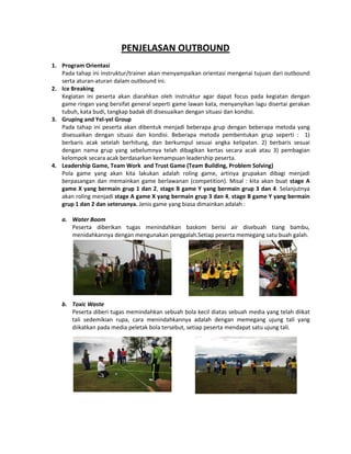 PENJELASAN OUTBOUND
1. Program Orientasi
Pada tahap ini instruktur/trainer akan menyampaikan orientasi mengenai tujuan dari outbound
serta aturan-aturan dalam outbound ini.
2. Ice Breaking
Kegiatan ini peserta akan diarahkan oleh instruktur agar dapat focus pada kegiatan dengan
game ringan yang bersifat general seperti game lawan kata, menyanyikan lagu disertai gerakan
tubuh, kata budi, tangkap badak dll disesuaikan dengan situasi dan kondisi.
3. Gruping and Yel-yel Group
Pada tahap ini peserta akan dibentuk menjadi beberapa grup dengan beberapa metoda yang
disesuaikan dengan situasi dan kondisi. Beberapa metoda pembentukan grup seperti : 1)
berbaris acak setelah berhitung, dan berkumpul sesuai angka kelipatan. 2) berbaris sesuai
dengan nama grup yang sebelumnya telah dibagikan kertas secara acak atau 3) pembagian
kelompok secara acak berdasarkan kemampuan leadership peserta.
4. Leadership Game, Team Work and Trust Game (Team Building, Problem Solving)
Pola game yang akan kita lakukan adalah roling game, artinya grupakan dibagi menjadi
berpasangan dan memainkan game berlawanan (competition). Misal : kita akan buat stage A
game X yang bermain grup 1 dan 2, stage B game Y yang bermain grup 3 dan 4. Selanjutnya
akan roling menjadi stage A game X yang bermain grup 3 dan 4, stage B game Y yang bermain
grup 1 dan 2 dan seterusnya. Jenis game yang biasa dimainkan adalah :
a. Water Boom
Peserta diberikan tugas menindahkan baskom berisi air disebuah tiang bambu,
menidahkannya dengan mengunakan penggalah.Setiap peserta memegang satu buah galah.
b. Toxic Waste
Peserta diberi tugas memindahkan sebuah bola kecil diatas sebuah media yang telah diikat
tali sedemikian rupa, cara menindahkannya adalah dengan memegang ujung tali yang
diikatkan pada media peletak bola tersebut, setiap peserta mendapat satu ujung tali.
 