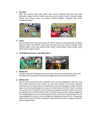 c. Zero Main
Salah satu peserta dalam grup diberi tugas untuk mengambil bola-bola yang telah
ditentukan dengan nilai-nilai tertentu atau satu pesrta berjalan melalui rintangan dengan
kondisi mata ditutup, teman satu grupnya menjadi navigator, sedangkan grup lawan
menjadi provokator.
d. Titanic
Seluruh peserta dalam satu grup berada dan berdiri pada satu media yang telah disiapkan,
tugasnya adalah membalikkan media yang ditempati oleh grup tersebut sehingga media
berbalik (bagian media yang awalnya diatas dibalik menjadi bagian bawah dengan posisi
berdiri dalam media tersebut).
e. The Bridge River Amazon atau Bridge Wheel
f. Making Star
Penugasan diberikan kepada peserta yaitu membuat pola menyerupai bintang sudut 5 dari
sebuah/seutas tali yang telah disambung sehingga membentuk pola bintang sudut 5.
g. Making Circle
Seluruh peserta berkumpul dan mengambil seutas tali dari genggamaan fasilitator yang
telah diacak sebelumnya oleh peserta lain atau oleh fasilitator, tali tersebut sebanyak
jumlah peserta, kemudian peserta mengambil tali tersebut dari genggaman tangan fasilitaor
bagian atas dan bawah/pangkal dan ujung tali tersebut (karena tali telah diacak, nantiknya
satu peserta akan mengambil tali yang ujung dan pangkalnya berbeda. Setelah semuanya
mendapatklan tali tersebut fasilitator akan memberikan aba-aba akan melepas genggaman
tali yang digenggamnya, secara otomatis game dimulai, peserta akan saling silang karena tali
ujung dipegang oleh peserta satu dan pangkalnya dipegang oleh peserta lain. Penugasanya
adalah seluruh pesrta dimintak melepaskan saling silang tali tersebut sehingga membentuk
sebuah lingkaran besar.
 