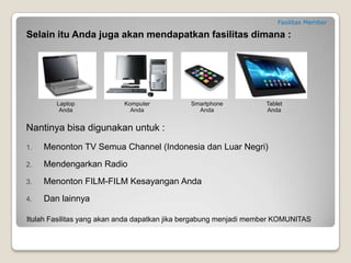 KONSEP BISNIS KOMUNITAS
Konsep Bisnis Komunitas sangatlah mudah, yaitu :
1. Anda Membangun Komunitas, maksudnya adalah anda mendaftarkan orang lain ke komunitas anda (melalui
website support anda). Semakin banyak member komunitas anda maka semakin besar penghasilan yang akan
anda terima. Anda tidak perlu kuatir tidak bisa mendaftarkan member karena saya akan berbagai trik cara
mendaftarkan ribuan member dalam waktu yang relatif singkat.
2. Member Komunitas Menggunakan Fasilitas, maksudnya adalah orang-orang yang anda daftarkan (melalui
website support anda) menggunakan fasilitas untuk transaksi bulanan mereka seperti mengisi pulsa,
membayar PLN, membeli token PLN, belanja online, nonton iklan dan lain-lainnya.
3. Anda Mendapatkan Penghasilan, maksudnya adalah anda akan mendapatkan pembagian keuntungan dari
perusahaan atas transaksi yang dilakukan oleh member anda (point 2).
Jadi dengan anda mendaftarkan member baru (gunakan website support) kedalam komunitas anda maka anda akan
mendapatkan penghasilan dari setiap transaksi yang dilakukan oleh member anda. Yang paling LUAR BIASA adalah
transaksi fasilitas adalah transaksi bulanan setiap orang jadi Anda pasti akan dapat PENGHASILAN setiap bulan.
 