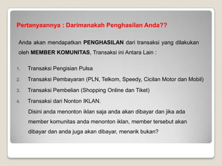 3 KEWAJIBAN MEMBER KOMUNITAS
Sebagai member komunitas, anda mempunyai 3 kewajiban yang harus anda lakukan, yaitu :
1. Wajib Mengisi Pulsa min 1x Setiap Bulan, Anda diwajibkan menggunakan fasilitas ePulsa untuk mengisi
pulsa anda sendiri setiap bulan. Kewajiban ini sesungguhnya adalah kegiatan yang kita lakukan setiap
bulannya. Dengan adanya kewajiban ini, maka kita pasti akan mendapatkan penghasilan dari transaksi pulsa
member komunitas setiap bulannya.
2. Wajib Menonton Iklan 5x dalam 1 Hari, Kewajiban ini bisa diakumulasikan. Misalkan jika anda besok ingin
keluar kota dan tidak sempat menonton iklan maka anda dapat menonton iklan 10x yaitu untuk hari ini dan
besok. Jika anda menoton 15x maka kewajiban anda 3 hari kedepan telah terpenuhi. Dengan menonton iklan
anda akan mendapatkan penghasilan setiap harinya selain itu jika member anda menonton iklan, anda juga
akan mendapatkan penghasilan. Luar Biasa bukan? Potensi Income dari menonton iklan mencapai puluhan
hingga ratusan juta rupiah per bulannya. Angka yang fantastis bukan? 
3. Wajib Membayar Maintenance Rp. 10.000 / Bulan, Anda mungkin bertanya kenapa ada biaya maintenance?
Alasannya adalah karena ada komputer dan karyawan yang bekerja agar fasilitas bisa anda nikmati.
Perusahaan tentu mempunyai biaya operasional, jadi 10rb/bln adalah untuk membayar biaya maintenance
server komputer, gaji karyawan dan lainnya.
 