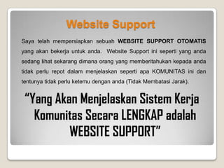 Apa Perbedaan Website Support & Website Pusat?
Website Support adalah website yang anda gunakan untuk PROMOSI dan DISKUSI. Mengapa? Karena di website
support telah disediakan video/slide yang akan menjelaskan sistem kerja komunitas kepada calon member anda.
Melalui website support, anda tidak perlu capek-capek lagi menjelaskan sistem komunitas ke calon member anda,
mendaftarkan calon member anda dan membimbing calon member anda karena semuanya telah dilakukan oleh
Website Support ini.
Sebagai contoh :
Saat ini anda sedang membaca slide tentang sistem komunitas secara singkat, itu artinya orang yang
menginformasikan komunitas ini tidak perlu ketemu anda untuk menjelaskan ini semua. Website Support lah yang
akan menjelaskan semuanya kepada anda. Ketika anda mendaftar, maka anda akan menjadi member komunitas dari
orang yang menginformasikan komunitas ini kepada anda.
Agar Website Support anda 100% Otomatis, maka diperlukan Website Replika Pusat yang bisa anda dapatkan
jika anda melakukan pembayaran maintenance untuk 12 bulan secara langsung (sangat disarankan).
 