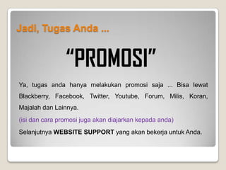 Apa Perbedaan Website Support & Website Pusat?
Website Pusat adalah website yang anda gunakan untuk transaksi seperti menonton iklan, belanja online, belajar
online, mengecek penghasilan, mengecek jumlah member dan lainnya. Melakukan promosi menggunakan website
pusat sangat kurang dianjurkan karena website pusat tidak menuntun calon member anda untuk mengerti sistem
komunitas.
Memang pada website pusat tersedia juga informasi komunitas namun biasanya bagi calon member komunitas itu
tentu akan sangat membingungkan sehingga akhirnya calon member anda akan tidak paham dan tidak menjadi
member anda. Itu artinya anda telah kehilangan kesempatan mengembangkan komunitas anda.
Jadi Kesimpulannya adalah :
Website Support Website Pusat
PROMOSI dan DISKUSI TRANSAKSI
 