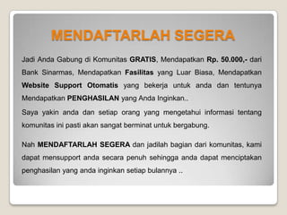 PENUTUP
Demikian penjelasan sistem komunitas ini dari saya.. setelah terdaftar dan telah login, masih ada 1 video penjelasan
sistem secara lebih detail tentang perhitungan penghasilan bulanan member komunitas yang bisa anda tonton atau
anda baca. Apabila anda masih bingung tentang komunitas ini, anda tidak perlu kwatir karena :
1. Anda tidak perlu pusing untuk memahami detail sistem komunitas, informasi terpenting adalah komunitas ini
bisa memberikan anda penghasilan setiap bulannya.
2. Lakukan pendaftaran dan ikuti PANDUAN yang telah anda download sebelumnya, Anda akan di pandu step by
step hingga anda mengerti, saya yakin walaupun anda tidak mengerti sistem komunitas tapi jika anda
mengikuti panduan yang sudah anda download maka anda dapat menciptakan penghasilan yang anda
inginkan setiap bulannya
Anda juga bisa mengikuti GATHERING yang kami adakan dengan tujuan untuk saling kenal dan saling bertanya
jawab serta berbagi saling berbagi trik pemasaran .
 