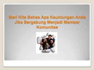 Apa Saja Keuntungan Bergabung Menjadi Member Komunitas?
Nah apakah anda sudah paham?
Jadi keuntungan anda jika menjadi member komunitas adalah anda akan mendapatkan fasilitas yang akan
mempermudah anda melakukan transaksi bulanan anda. Lalu apalagi keuntungan anda?
Seperti yang saya jelaskan diatas, selain kemudahan fasilitas.. Anda juga akan mendapatkan penghasilan dari
komunitas. Bagaimana caranya?
Caranya mudah, yaitu :
Anda harus mendaftarkan orang lain menjadi member komunitas juga. Ketika member komunitas anda sudah terdaftar
maka member komunitas anda juga dapat menikmati fasilitas seperti yang anda dapatkan, bener? Ya, nah disinilah
anda mendapatkan penghasilan karena setiap transaksi melalui fasilitas yang dilakukan oleh member anda maka anda
akan diberikan pembagian keuntungan oleh perusahaan.
Contoh :
Jika 1 member bisa memberikan anda Rp. 50.000,- (asumsi kecil) setiap bulan, bayangkan jika ada 100 member atau
1000 member? Anda pasti sudah kebayang..
Karena pendaftaran menjadi member komunitas GRATIS, saya yakin pasti ada lebih dari 1000 orang yang akan
menjadi member anda. Saya akan mengajari anda caranya nanti 
 