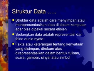 Struktur data adalah cara menyimpan atau merepresentasikan data di dalam komputer agar bisa dipakai secara efisien Sedangkan data adalah representasi dari fakta dunia nyata. Fakta atau keterangan tentang kenyataan yang disimpan, direkam atau direpresentasikan dalam bentuk tulisan, suara, gambar, sinyal atau simbol Struktur Data ….. 