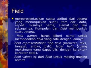 Field merepresentasikan suatu atribut dari  record  yang menunjukkan suatu item dari data, seperti misalnya nama, alamat dan lain sebagainya. Kumpulan dari  field  membentuk suatu  record . - field name : harus diberi nama untuk membedakan  field  yang satu dengan lainnya - field representation : tipe  field  (karakter, teks, tanggal, angka, dsb), lebar  field  (ruang maksimum yang dapat diisi dengan karakter-karakter data). - field value : isi dari  field  untuk masing-masing  record . 
