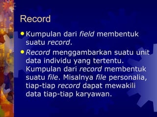 Record Kumpulan dari  field  membentuk suatu  record . Record  menggambarkan suatu unit data individu yang tertentu. Kumpulan dari  record  membentuk suatu  file . Misalnya  file  personalia, tiap-tiap  record  dapat mewakili data tiap-tiap karyawan.   