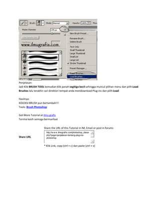 Penjelasan:
Jadi Klik BRUSH TOOL kemudian klik panah segitiga kecil sehingga muncul pilihan menu dan pilih Load
Brushes lalu terakhir cari direktori tempat anda mendownload Plug-ins dan pilih Load
Hasilnya:
KOLEKSI BRUSH pun bertambah!!!
Tools: Brush Photoshop
Get More Tutorial at ilmu grafis
Terima kasih semoga bermanfaat
Share URL
Share the URL of this Tutorial in IM, Email or post in forums
http://w w w .ilmugrafis.com/photoshop_dasar.
php?page=penjelasan-tentang-plug-ins-
photoshop
* Klik Link, copy (ctrl + c) dan paste (ctrl + v)
 