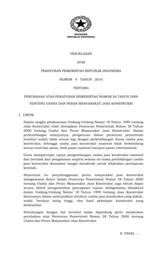PENJELASAN
ATAS
PERATURAN PEMERINTAH REPUBLIK INDONESIA
NOMOR 4 TAHUN 2010
TENTANG
PERUBAHAN ATAS PERATURAN PEMERINTAH NOMOR 28 TAHUN 2000
TENTANG USAHA DAN PERAN MASYARAKAT JASA KONSTRUKSI
I. UMUM
Dalam rangka pelaksanaan Undang-Undang Nomor 18 Tahun 1999 tentang
Jasa Konstruksi telah ditetapkan Peraturan Pemerintah Nomor 28 Tahun
2000 tentang Usaha dan Peran Masyarakat Jasa Konstruksi. Dalam
perkembangan selanjutnya, pengaturan dalam peraturan pemerintah
tersebut sudah tidak sesuai lagi dengan perkembangan dunia usaha jasa
konstruksi, sehingga usaha jasa konstruksi nasional tidak berkembang
sesuai tuntutan pasar, baik pasar nasional maupun pasar internasional.
Guna mempercepat upaya pengembangan usaha jasa konstruksi nasional
dan bertolak dari pengalaman empiris selama ini maka pembidangan usaha
jasa konstruksi dirasakan sangat mendesak untuk dilakukan peninjauan
kembali.
Sementara itu penyelenggaraan peran masyarakat jasa konstruksi
sebagaimana diatur dalam Peraturan Pemerintah Nomor 28 Tahun 2000
tentang Usaha dan Peran Masyarakat Jasa Konstruksi juga belum dapat
secara efektif mengantarkan pencapaian tujuan sebagaimana dimaksud
dalam Undang-Undang Nomor 18 Tahun 1999 tentang Jasa Konstruksi
khususnya dalam mewujudkan struktur usaha jasa konstruksi yang kokoh,
andal, berdaya saing tinggi, dan hasil pekerjaan konstruksi yang
berkualitas.
Sehubungan dengan hal tersebut maka dipandang perlu melakukan
perubahan atas Peraturan Pemerintah Nomor 28 Tahun 2000 tentang
Usaha dan Peran Masyarakat Jasa Konstruksi.

II. PASAL . . .

 