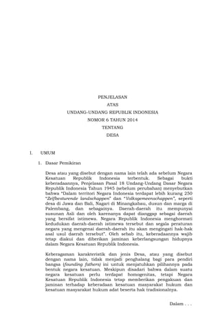 PENJELASAN
ATAS
UNDANG-UNDANG REPUBLIK INDONESIA
NOMOR 6 TAHUN 2014
TENTANG
DESA
I. UMUM
1. Dasar Pemikiran
Desa atau yang disebut dengan nama lain telah ada sebelum Negara
Kesatuan Republik Indonesia terbentuk. Sebagai bukti
keberadaannya, Penjelasan Pasal 18 Undang-Undang Dasar Negara
Republik Indonesia Tahun 1945 (sebelum perubahan) menyebutkan
bahwa “Dalam territori Negara Indonesia terdapat lebih kurang 250
“Zelfbesturende landschappen” dan “Volksgemeenschappen”, seperti
desa di Jawa dan Bali, Nagari di Minangkabau, dusun dan marga di
Palembang, dan sebagainya. Daerah-daerah itu mempunyai
susunan Asli dan oleh karenanya dapat dianggap sebagai daerah
yang bersifat istimewa. Negara Republik Indonesia menghormati
kedudukan daerah-daerah istimewa tersebut dan segala peraturan
negara yang mengenai daerah-daerah itu akan mengingati hak-hak
asal usul daerah tersebut”. Oleh sebab itu, keberadaannya wajib
tetap diakui dan diberikan jaminan keberlangsungan hidupnya
dalam Negara Kesatuan Republik Indonesia.
Keberagaman karakteristik dan jenis Desa, atau yang disebut
dengan nama lain, tidak menjadi penghalang bagi para pendiri
bangsa (founding fathers) ini untuk menjatuhkan pilihannya pada
bentuk negara kesatuan. Meskipun disadari bahwa dalam suatu
negara kesatuan perlu terdapat homogenitas, tetapi Negara
Kesatuan Republik Indonesia tetap memberikan pengakuan dan
jaminan terhadap keberadaan kesatuan masyarakat hukum dan
kesatuan masyarakat hukum adat beserta hak tradisionalnya.
Dalam . . .
 