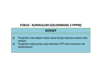 FOKUS : KURIKULUM (GELOMBANG 2 PPPM)
 Pengenalan mata pelajaran baharu sesuai dengan keperluan pasaran masa
hadapan;
 Pengenalan subjek gunaan yang ditawarkan di IPT serta mempunyai nilai
kebolehpasaran
KONSEP
 
