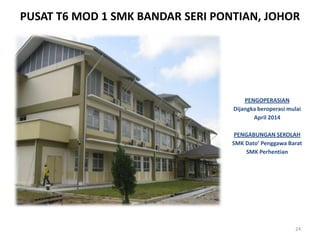 PUSAT T6 MOD 1 SMK BANDAR SERI PONTIAN, JOHOR
24
PENGOPERASIAN
Dijangka beroperasi mulai
April 2014
PENGABUNGAN SEKOLAH
SMK Dato’ Penggawa Barat
SMK Perhentian
 