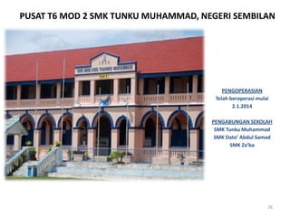 PUSAT T6 MOD 2 SMK TUNKU MUHAMMAD, NEGERI SEMBILAN
26
PENGOPERASIAN
Telah beroperasi mulai
2.1.2014
PENGABUNGAN SEKOLAH
SMK Tunku Muhammad
SMK Dato’ Abdul Samad
SMK Za’ba
 