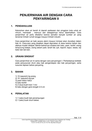 TTG PENGELOLAAN AIR DAN SANITASI




          PENJERNIHAN AIR DENGAN CARA
                PENYARINGAN II

1.   PENDAHULUAN
     Kebutuhan akan air bersih di daerah pedesaan dan pinggiran kota untuk air
     minum, memasak , mencuci dan sebagiannya harus diperhatikan. Cara
     penjernihan air perlu diketahui karena semakin banyak sumber air yang
     tercemar limbah rumah tangga maupun limbah industri.

     Cara penjernihan air baik secara alami maupun kimiawi akan diuraikan dalam
     bab ini. Cara-cara yang disajikan dapat digunakan di desa karena bahan dan
     alatnya mudah didapat. Bahan-bahannya anatara lain batu, pasir, kerikil, arang
     tempurung kelapa, arang sekam padi, tanah liat, ijuk, kaporit, kapur, tawas, biji
     kelor dan lain-lain.


2.   URAIAN SINGKAT
     Cara penjernihan air ini sama dengan cara penyaringan I. Perbedaanya terletak
     pada penyusunan drum atau bak pengendapan dan bak penyaringan, serta
     susunan lapisan bahan penyaring.


3.   BAHAN
     1) 10 (sepuluh) kg arang
     2) 10 (sepuluh) kg ijuk
     3) pasir beton halus
     4) batu kerikil
     5) 2 (dua) buah kran 1 inci
     6) batu dengan garis tengah 2-3 cm


4.   PERALATAN
     1) 1 (satu) buah bak penampungan
     2) 1 (satu) buah drum bekas




                                                                                                                Hal. 1/ 4
             Kantor Deputi Menegristek Bidang Pendayagunaan dan Pemasyarakatan Ilmu Pengetahuan dan Teknologi
                              Gedung II BPP Teknologi Lantai 6, Jl. M.H. Thamrin 8 Jakarta 10340
                                Tel. 021 316 9166~69, Fax. 021 316 1952, http://www.ristek.go.id
 