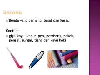  Benda   yang panjang, bulat dan keras

Contoh:
 gigi, kayu, kapur, pen, pembaris, pokok,
  pensel, sungai, tiang dan kayu hoki
 