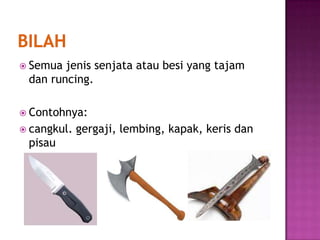  Semua jenis senjata atau besi yang tajam
 dan runcing.

 Contohnya:
 cangkul.   gergaji, lembing, kapak, keris dan
 pisau
 