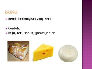  Benda   berbungkah yang kecil

 Contoh:
 keju,   roti, sabun, garam jantan
 