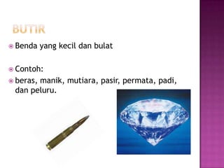  Benda    yang kecil dan bulat

 Contoh:
 beras,
       manik, mutiara, pasir, permata, padi,
 dan peluru.
 