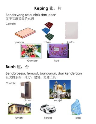 Keping 张，片
Benda yang rata, nipis dan lebar
又平又薄又阔的东西
Contoh:




      papan               atap              kertas




                Gambar             kad

Buah 座，台
Benda besar, tempat, bangunan, dan kenderaan
巨大的东西，地方，建筑，交通工具
Contoh:




              almari               masjid




      rumah               kereta                     beg
 