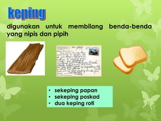 digunakan untuk membilang benda-benda
yang nipis dan pipih

• sekeping papan
• sekeping poskad
• dua keping roti

 