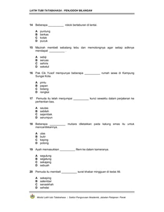 LATIH TUBI TATABAHASA : PENJODOH BILANGAN
Modul Latih tubi Tatabahasa : Sektor Pengurusan Akademik, Jabatan Pelajaran Perak
14 Beberapa __________ rokok bertaburan di lantai.
A puntung
B berkas
C kotak
D pucuk
15 Mazirah membeli sebatang tebu dan memotongnya agar setiap adiknya
mendapat __________ .
A sebiji
B seruas
C sehiris
D seketul
16 Pak Cik Yusof mempunyai beberapa __________ rumah sewa di Kampung
Sungai Kota.
A pintu
B papan
C bidang
D rangkai
17 Pemuda itu telah menjumpai __________ kunci sewaktu dalam perjalanan ke
perhentian bas.
A seutas
B sebilah
C sejambak
D serumpun
18 Beberapa __________ mutiara diletakkan pada kalung emas itu untuk
mencantikkannya.
A ulas
B butir
C keping
D potong
19 Ayah memasukkan __________ filem ke dalam kameranya.
A segulung
B segelung
C sekajang
D sebuah
20 Pemuda itu membeli __________ surat khabar mingguan di kedai Ali.
A sekeping
B selembar
C senaskhah
D sehelai
 