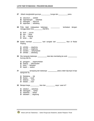 LATIH TUBI TATABAHASA : PENJODOH BILANGAN
Modul Latih tubi Tatabahasa : Sektor Pengurusan Akademik, Jabatan Pelajaran Perak
27 Atikah menghadiahi gurunya __________ bunga dan __________ pena.
A sekuntum ..... sebilah
B sejambangan ..... seberkas
C setangkai ..... sepucuk
D sejambak ..... sebatang
28 Polis telah melepaskan beberapa __________ tembakan dengan
menggunakan lima _________ rifel M16.
A butir ..... pucuk
B das ..... laras
C biji ..... batang
D laras ..... das
29 Kakak membeli __________ kain songket dan __________ tikar di Kedai
Payang.
A sehelai ..... segulung
B secarik ..... segelung
C secebis ..... sehamparan
D sehelai ..... sebidang
30 Dia mengutip beberapa __________ batu lalu membaling ke arah __________
burung ciak itu.
A genggam ..... segerombolan
B batang ..... sekumpulan
C ketul ..... sekawan
D kepal ..... seekor
31 __________ senapang dan beberapa __________ peluru telah dijumpai di tepi
bangunan itu.
A Sebatang ..... biji
B Sedas ..... buah
C Selaras ..... butir
D Sekaki ..... butir
32 Berapa harga __________ ikan dan __________ sayur sawi ini?
A sebakul ..... seberkas
B selonggok ..... seikat
C seberkas ..... seikat
D sekawan ..... segulung
 