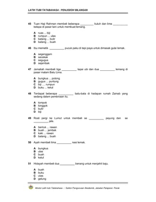 LATIH TUBI TATABAHASA : PENJODOH BILANGAN
Modul Latih tubi Tatabahasa : Sektor Pengurusan Akademik, Jabatan Pelajaran Perak
45 Tuan Haji Rahman membeli beberapa _________ buluh dan lima __________
kelapa di pasar tani untuk membuat lemang.
A ruas ... biji
B rumpun ... ulas
C batang ... butir
D batang ... buah
46 Ibu memetik __________ pucuk paku di tepi paya untuk dimasak gulai lemak.
A segenggam
B secekak
C segugus
D sejambak
47 Jamaliah membeli tiga __________ tapai ubi dan dua __________ lemang di
pasar malam Batu Lima.
A bungkus ... potong
B gugus ... puntung
C biji .... rumpun
D buku ... ketul
48 Terdapat beberapa __________ batu-bata di hadapan rumah Zainab yang
sedang dalam pembinaan itu.
A tompok
B longgok
C butir
D biji
49 Rosli pergi ke Lumut untuk membeli se __________ payung dan se
__________ jala.
A bentuk ... rawan
B buah ... jambak
C kaki ... rawan
D batang ... buah
50 Ayah membeli lima __________ nasi lemak.
A bungkus
B ulas
C buah
D ketul
51 Hidayah membeli dua __________ benang untuk menjahit baju.
A buah
B buku
C utas
D gelung
 
