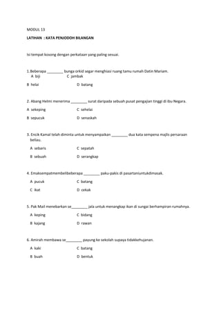 MODUL 13
LATIHAN : KATA PENJODOH BILANGAN
Isi tempat kosong dengan perkataan yang paling sesuai.
1.Beberapa ________ bunga orkid segar menghiasi ruang tamu rumah Datin Mariam.
A biji C jambak
B helai D batang
2. Abang Helmi menerima ________ surat daripada sebuah pusat pengajian tinggi di ibu Negara.
A sekeping C sehelai
B sepucuk D senaskah
3. Encik Kamal telah diminta untuk menyampaikan ________ dua kata sempena majlis persaraan
beliau.
A sebaris C sepatah
B sebuah D serangkap
4. Emaksempatmembelibeberapa ________ paku-pakis di pasartaniuntukdimasak.
A pucuk C batang
C ikat D cekak
5. Pak Mail menebarkan se________ jala untuk menangkap ikan di sungai berhampiran rumahnya.
A keping C bidang
B kajang D rawan
6. Amirah membawa se________ payung ke sekolah supaya tidakkehujanan.
A kaki C batang
B buah D bentuk
 