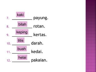 7. _________ payung.
8. _________ rotan.
9. _________ kertas.
10. ________ darah.
11. ________ kedai.
12. ________ pakaian.
buah
helai
titis
keping
bilah
kaki
 