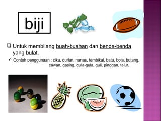 biji
 Untuk membilang buah-buahan dan benda-benda
yang bulat.
 Contoh penggunaan : ciku, durian, nanas, tembikai, batu, bola, butang,
cawan, gasing, gula-gula, guli, pinggan, telur.
 