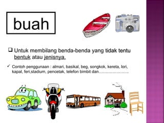 buah
 Untuk membilang benda-benda yang tidak tentutidak tentu
bentuk atau jenisnya.
 Contoh penggunaan : almari, basikal, beg, songkok, kereta, lori,
kapal, feri,stadium, pencetak, telefon bimbit dan………………….
 